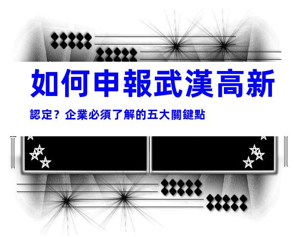 如何申報武漢高新認定？企業必須了解的五大關鍵點