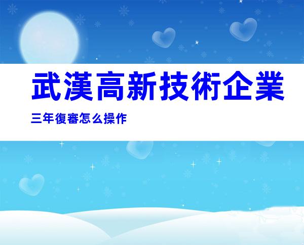 武漢高新技術企業三年復審怎么操作